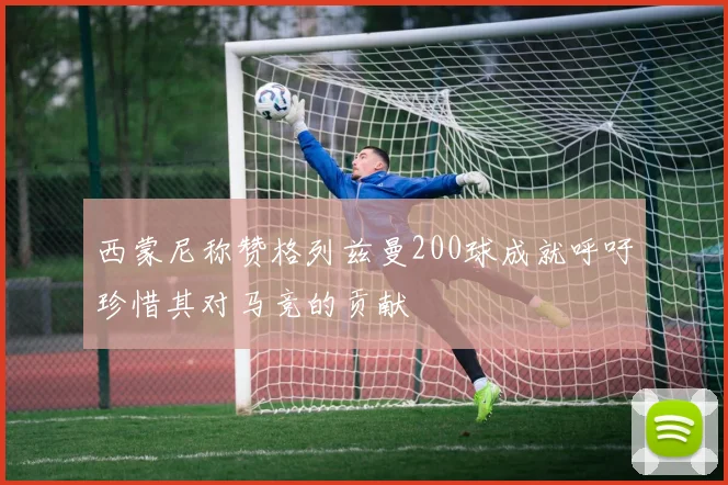 西蒙尼称赞格列兹曼200球成就呼吁珍惜其对马竞的贡献