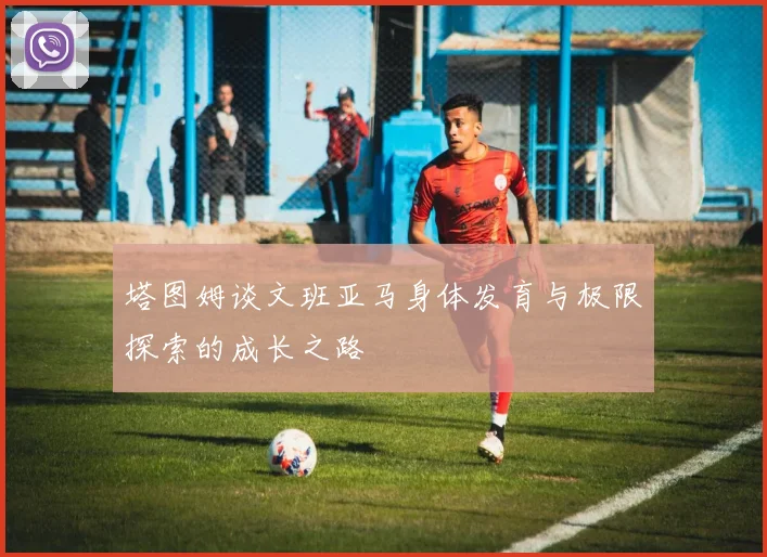 塔图姆谈文班亚马身体发育与极限探索的成长之路