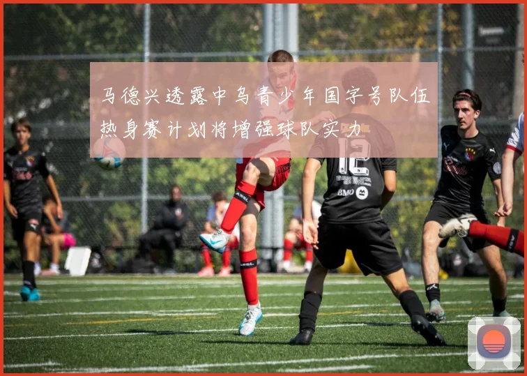 马德兴透露中乌青少年国字号队伍热身赛计划将增强球队实力