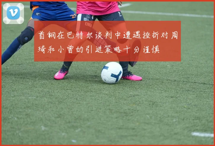 首钢在巴特尔谈判中遭遇挫折对周琦和小曾的引进策略十分谨慎
