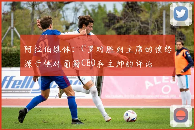 阿拉伯媒体：C罗对胜利主席的愤怒源于他对葡籍CEO和主帅的评论