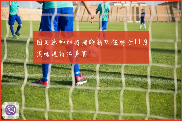 国足选帅即将揭晓新队伍将于11月集结进行热身赛
