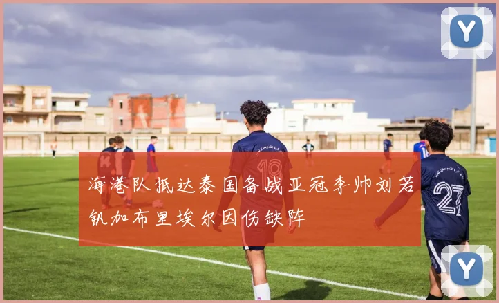 海港队抵达泰国备战亚冠李帅刘若钒加布里埃尔因伤缺阵