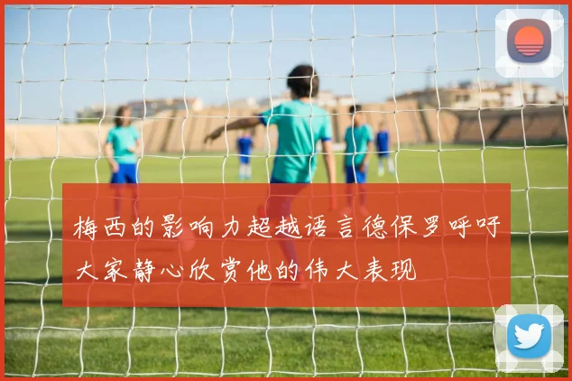 梅西的影响力超越语言德保罗呼吁大家静心欣赏他的伟大表现