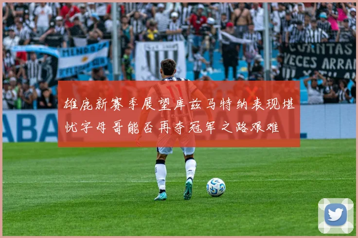 雄鹿新赛季展望库兹马特纳表现堪忧字母哥能否再夺冠军之路艰难