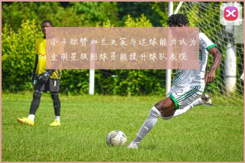 小卡称赞加兰决策与运球能力认为全明星级别球员能提升球队表现