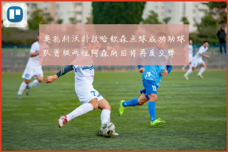 奥孔科沃扑救哈钦森点球成功助球队晋级两位阿森纳旧将再度交锋