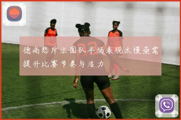 德尚怒斥法国队半场表现太慢亟需提升比赛节奏与活力