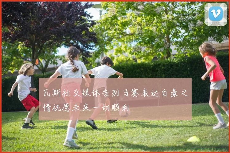 瓦斯社交媒体告别马赛表达自豪之情祝愿未来一切顺利