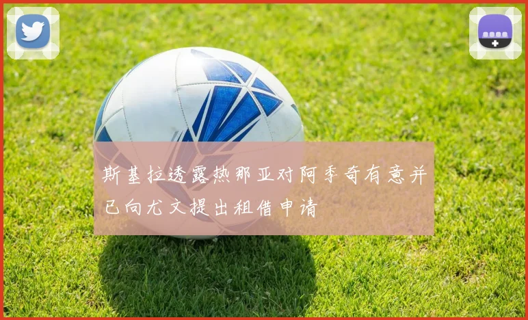 斯基拉透露热那亚对阿季奇有意并已向尤文提出租借申请