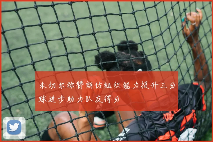 米切尔称赞朗佐组织能力提升三分球进步助力队友得分