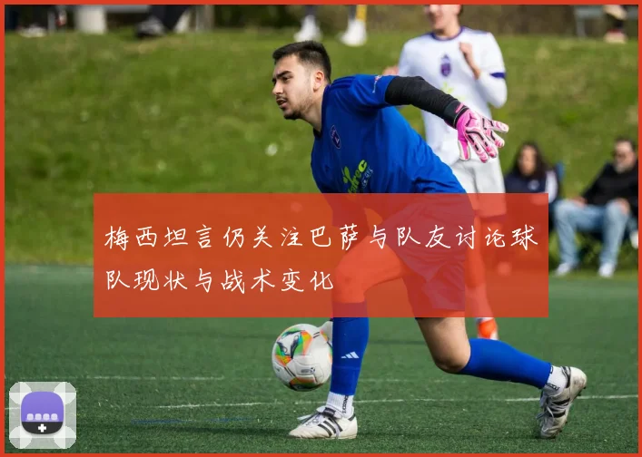梅西坦言仍关注巴萨与队友讨论球队现状与战术变化