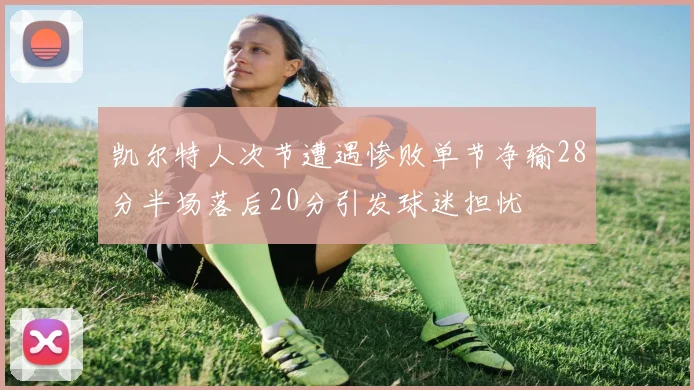 凯尔特人次节遭遇惨败单节净输28分半场落后20分引发球迷担忧