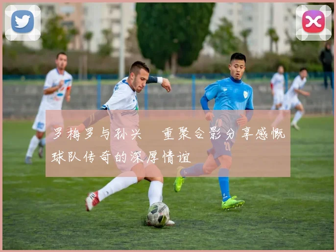 罗梅罗与孙兴慜重聚合影分享感慨球队传奇的深厚情谊