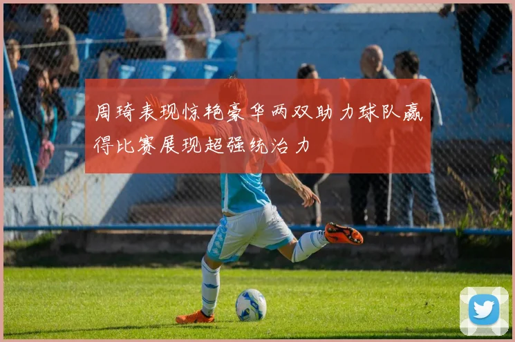 周琦表现惊艳豪华两双助力球队赢得比赛展现超强统治力