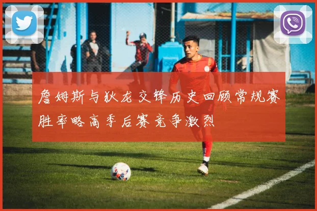 詹姆斯与狄龙交锋历史回顾常规赛胜率略高季后赛竞争激烈