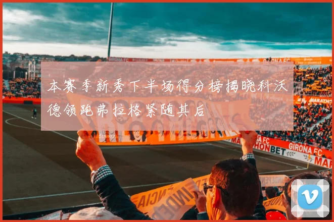 本赛季新秀下半场得分榜揭晓科沃德领跑弗拉格紧随其后