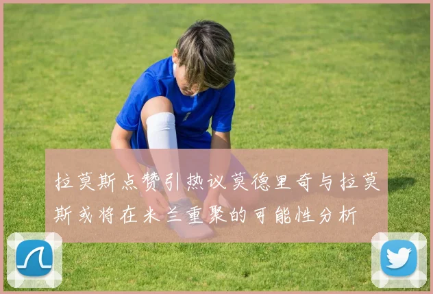拉莫斯点赞引热议莫德里奇与拉莫斯或将在米兰重聚的可能性分析